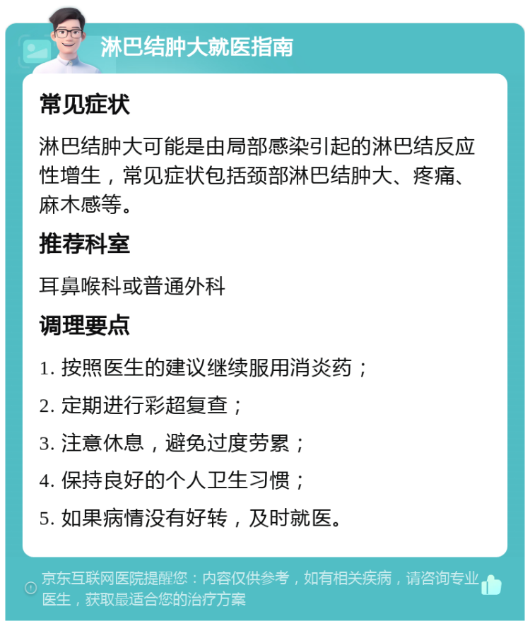 淋巴结肿大就医指南 常见症状 淋巴结肿大可能是由局部感染引起的淋巴结反应性增生，常见症状包括颈部淋巴结肿大、疼痛、麻木感等。 推荐科室 耳鼻喉科或普通外科 调理要点 1. 按照医生的建议继续服用消炎药； 2. 定期进行彩超复查； 3. 注意休息，避免过度劳累； 4. 保持良好的个人卫生习惯； 5. 如果病情没有好转，及时就医。