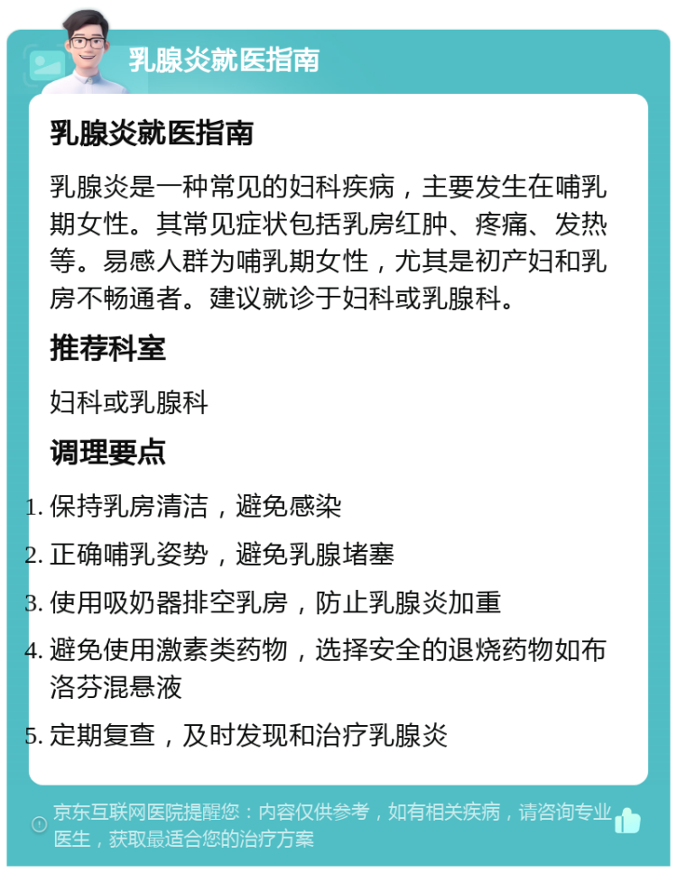 乳腺炎就医指南 乳腺炎就医指南 乳腺炎是一种常见的妇科疾病，主要发生在哺乳期女性。其常见症状包括乳房红肿、疼痛、发热等。易感人群为哺乳期女性，尤其是初产妇和乳房不畅通者。建议就诊于妇科或乳腺科。 推荐科室 妇科或乳腺科 调理要点 保持乳房清洁，避免感染 正确哺乳姿势，避免乳腺堵塞 使用吸奶器排空乳房，防止乳腺炎加重 避免使用激素类药物，选择安全的退烧药物如布洛芬混悬液 定期复查，及时发现和治疗乳腺炎