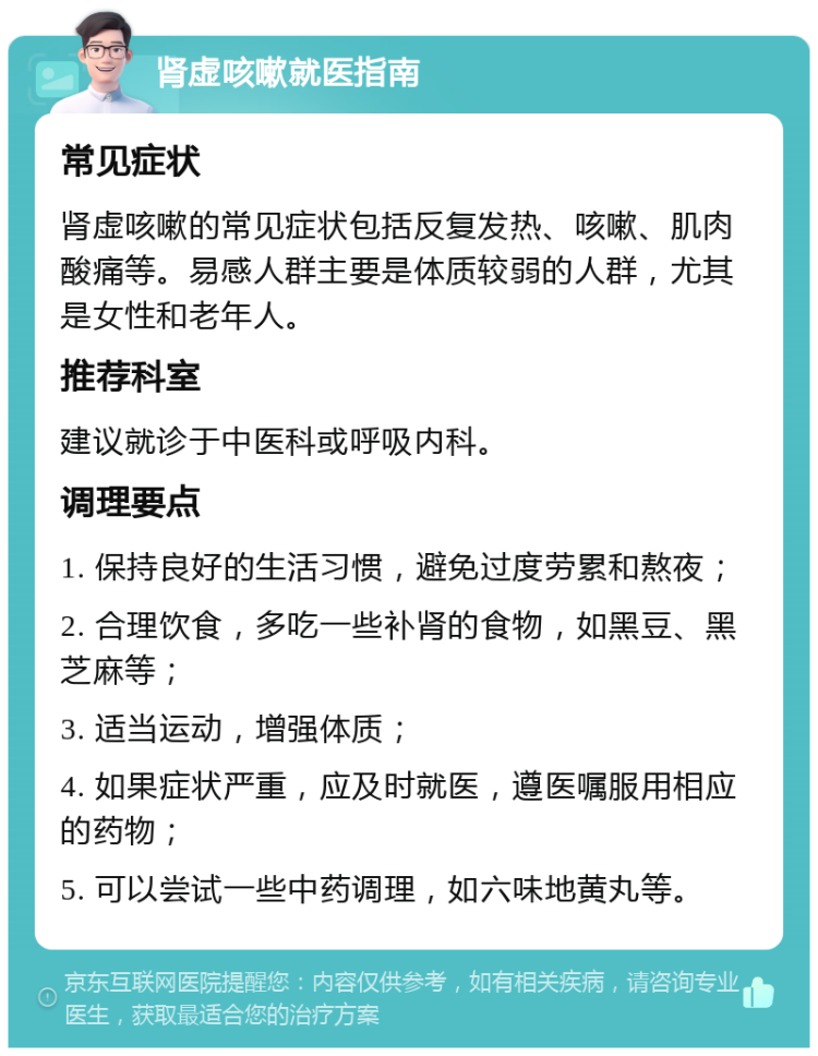 肾虚咳嗽就医指南 常见症状 肾虚咳嗽的常见症状包括反复发热、咳嗽、肌肉酸痛等。易感人群主要是体质较弱的人群，尤其是女性和老年人。 推荐科室 建议就诊于中医科或呼吸内科。 调理要点 1. 保持良好的生活习惯，避免过度劳累和熬夜； 2. 合理饮食，多吃一些补肾的食物，如黑豆、黑芝麻等； 3. 适当运动，增强体质； 4. 如果症状严重，应及时就医，遵医嘱服用相应的药物； 5. 可以尝试一些中药调理，如六味地黄丸等。