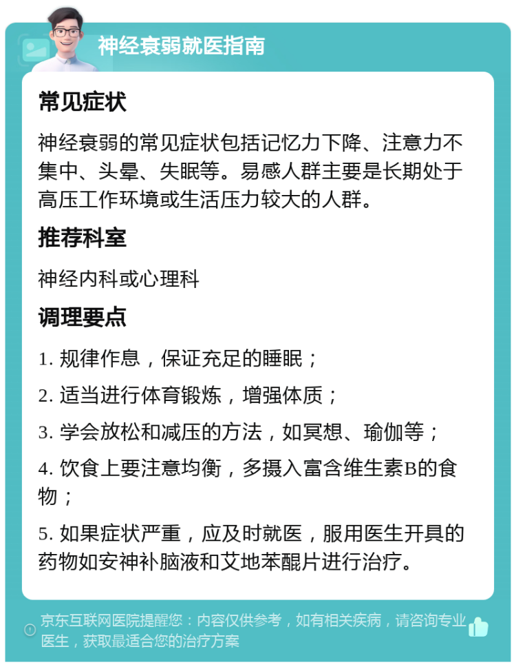 神经衰弱就医指南 常见症状 神经衰弱的常见症状包括记忆力下降、注意力不集中、头晕、失眠等。易感人群主要是长期处于高压工作环境或生活压力较大的人群。 推荐科室 神经内科或心理科 调理要点 1. 规律作息，保证充足的睡眠； 2. 适当进行体育锻炼，增强体质； 3. 学会放松和减压的方法，如冥想、瑜伽等； 4. 饮食上要注意均衡，多摄入富含维生素B的食物； 5. 如果症状严重，应及时就医，服用医生开具的药物如安神补脑液和艾地苯醌片进行治疗。