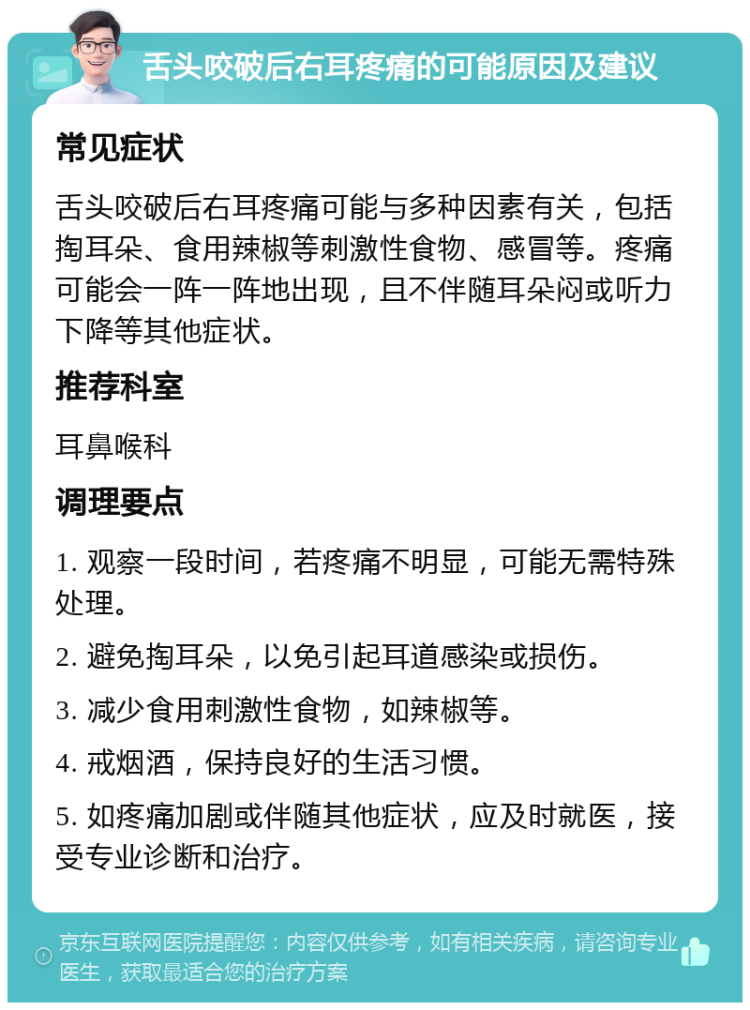 舌头咬破后右耳疼痛的可能原因及建议 常见症状 舌头咬破后右耳疼痛可能与多种因素有关，包括掏耳朵、食用辣椒等刺激性食物、感冒等。疼痛可能会一阵一阵地出现，且不伴随耳朵闷或听力下降等其他症状。 推荐科室 耳鼻喉科 调理要点 1. 观察一段时间，若疼痛不明显，可能无需特殊处理。 2. 避免掏耳朵，以免引起耳道感染或损伤。 3. 减少食用刺激性食物，如辣椒等。 4. 戒烟酒，保持良好的生活习惯。 5. 如疼痛加剧或伴随其他症状，应及时就医，接受专业诊断和治疗。