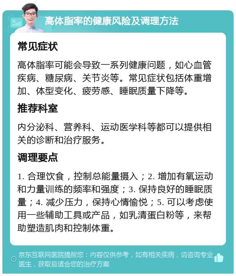 高体脂率的健康风险及调理方法 常见症状 高体脂率可能会导致一系列健康问题，如心血管疾病、糖尿病、关节炎等。常见症状包括体重增加、体型变化、疲劳感、睡眠质量下降等。 推荐科室 内分泌科、营养科、运动医学科等都可以提供相关的诊断和治疗服务。 调理要点 1. 合理饮食，控制总能量摄入；2. 增加有氧运动和力量训练的频率和强度；3. 保持良好的睡眠质量；4. 减少压力，保持心情愉悦；5. 可以考虑使用一些辅助工具或产品，如乳清蛋白粉等，来帮助塑造肌肉和控制体重。