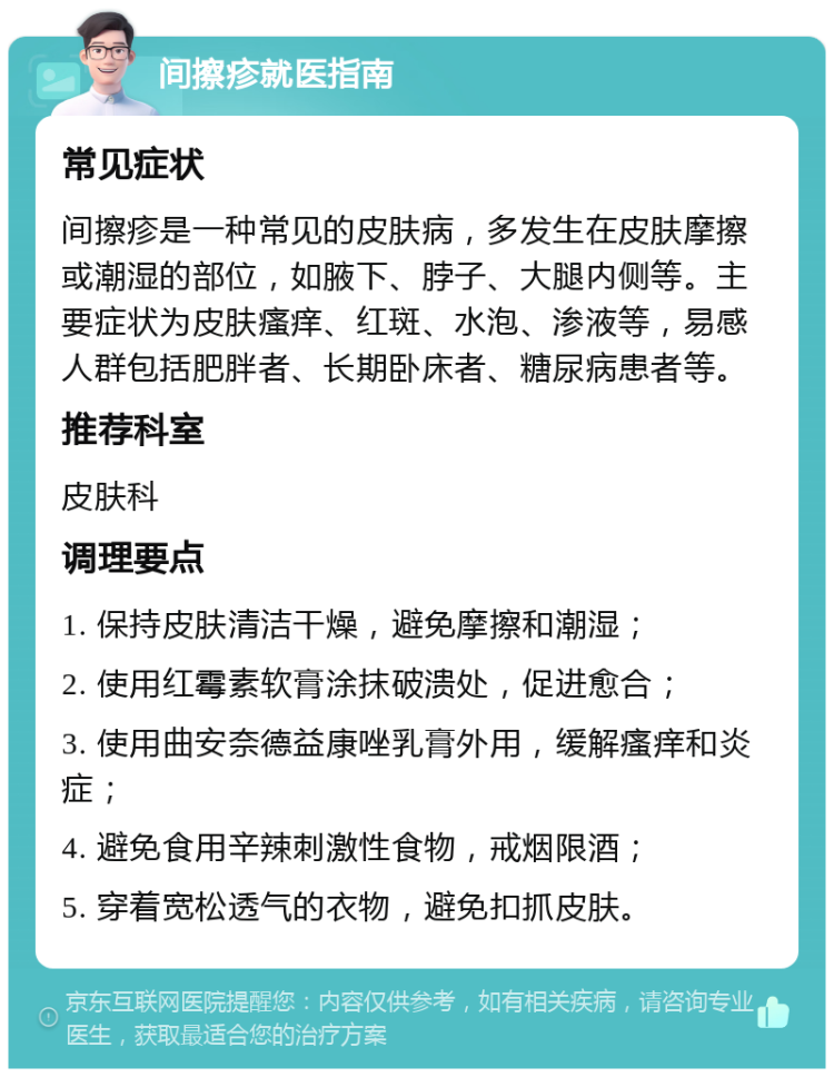 间擦疹就医指南 常见症状 间擦疹是一种常见的皮肤病，多发生在皮肤摩擦或潮湿的部位，如腋下、脖子、大腿内侧等。主要症状为皮肤瘙痒、红斑、水泡、渗液等，易感人群包括肥胖者、长期卧床者、糖尿病患者等。 推荐科室 皮肤科 调理要点 1. 保持皮肤清洁干燥，避免摩擦和潮湿； 2. 使用红霉素软膏涂抹破溃处，促进愈合； 3. 使用曲安奈德益康唑乳膏外用，缓解瘙痒和炎症； 4. 避免食用辛辣刺激性食物，戒烟限酒； 5. 穿着宽松透气的衣物，避免扣抓皮肤。