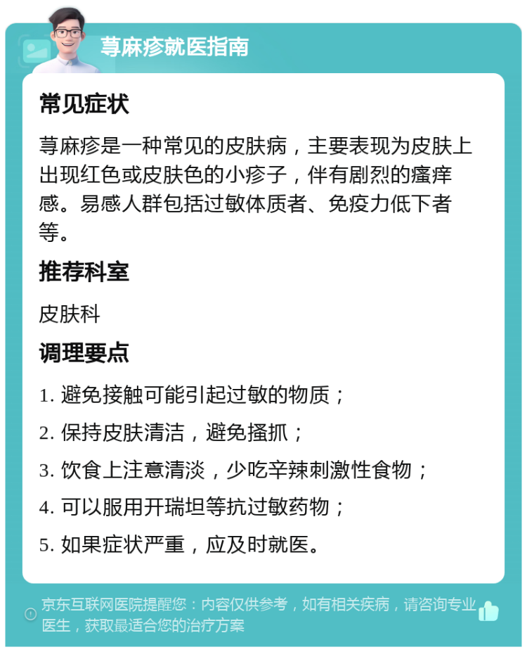 荨麻疹就医指南 常见症状 荨麻疹是一种常见的皮肤病，主要表现为皮肤上出现红色或皮肤色的小疹子，伴有剧烈的瘙痒感。易感人群包括过敏体质者、免疫力低下者等。 推荐科室 皮肤科 调理要点 1. 避免接触可能引起过敏的物质； 2. 保持皮肤清洁，避免搔抓； 3. 饮食上注意清淡，少吃辛辣刺激性食物； 4. 可以服用开瑞坦等抗过敏药物； 5. 如果症状严重，应及时就医。