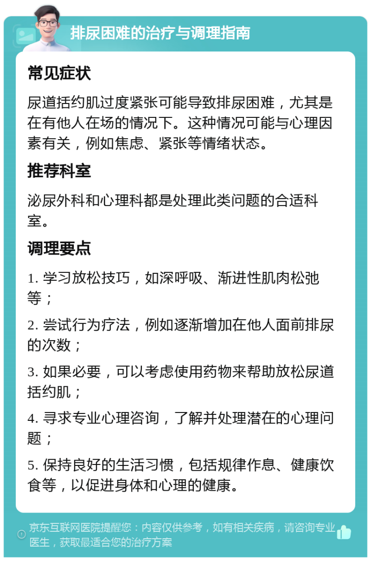 排尿困难的治疗与调理指南 常见症状 尿道括约肌过度紧张可能导致排尿困难，尤其是在有他人在场的情况下。这种情况可能与心理因素有关，例如焦虑、紧张等情绪状态。 推荐科室 泌尿外科和心理科都是处理此类问题的合适科室。 调理要点 1. 学习放松技巧，如深呼吸、渐进性肌肉松弛等； 2. 尝试行为疗法，例如逐渐增加在他人面前排尿的次数； 3. 如果必要，可以考虑使用药物来帮助放松尿道括约肌； 4. 寻求专业心理咨询，了解并处理潜在的心理问题； 5. 保持良好的生活习惯，包括规律作息、健康饮食等，以促进身体和心理的健康。