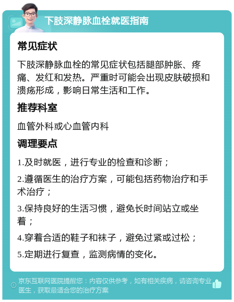 下肢深静脉血栓就医指南 常见症状 下肢深静脉血栓的常见症状包括腿部肿胀、疼痛、发红和发热。严重时可能会出现皮肤破损和溃疡形成，影响日常生活和工作。 推荐科室 血管外科或心血管内科 调理要点 1.及时就医，进行专业的检查和诊断； 2.遵循医生的治疗方案，可能包括药物治疗和手术治疗； 3.保持良好的生活习惯，避免长时间站立或坐着； 4.穿着合适的鞋子和袜子，避免过紧或过松； 5.定期进行复查，监测病情的变化。