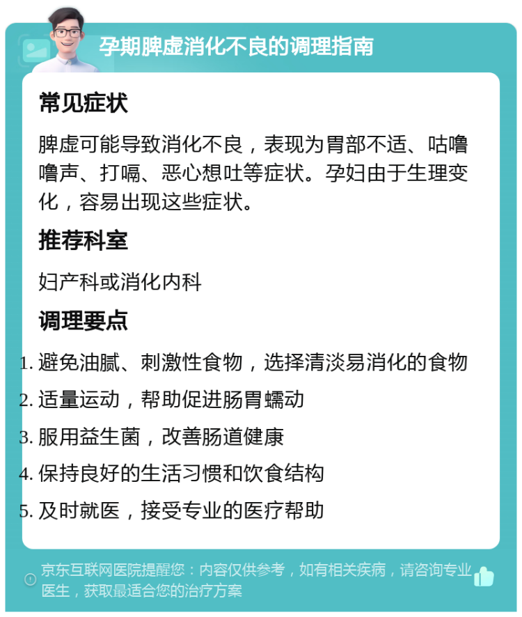 孕期脾虚消化不良的调理指南 常见症状 脾虚可能导致消化不良，表现为胃部不适、咕噜噜声、打嗝、恶心想吐等症状。孕妇由于生理变化，容易出现这些症状。 推荐科室 妇产科或消化内科 调理要点 避免油腻、刺激性食物，选择清淡易消化的食物 适量运动，帮助促进肠胃蠕动 服用益生菌，改善肠道健康 保持良好的生活习惯和饮食结构 及时就医，接受专业的医疗帮助