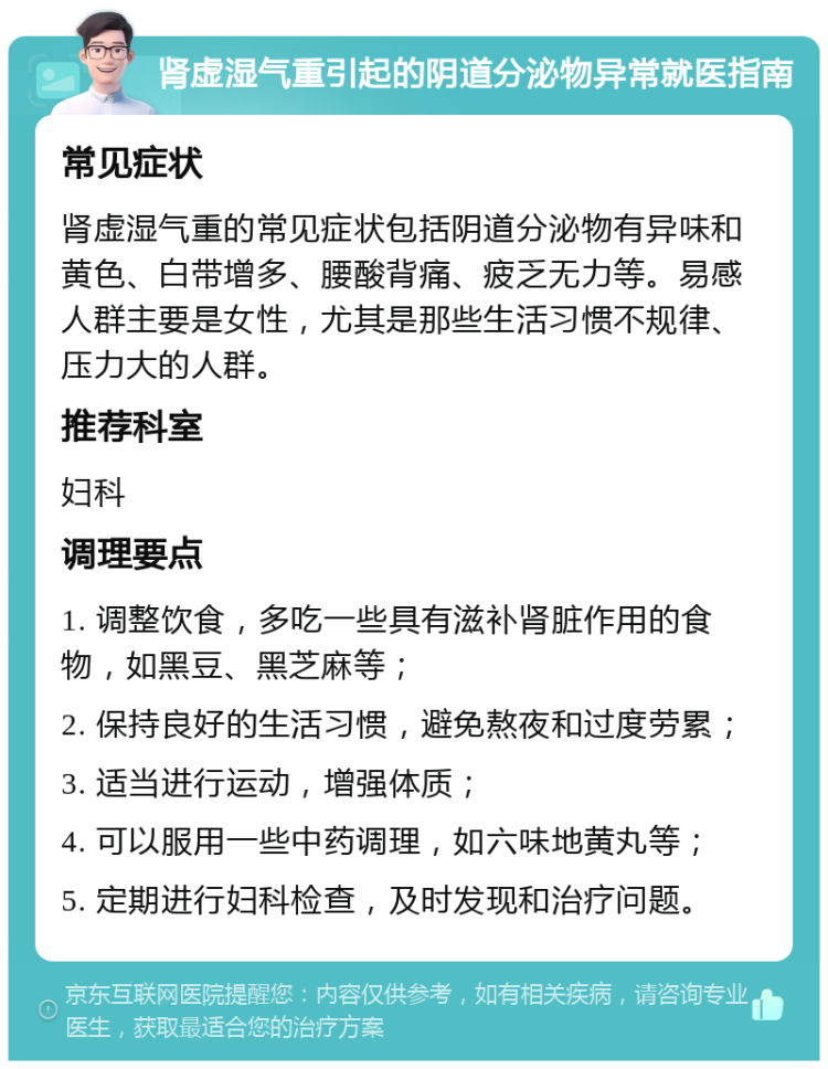 肾虚湿气重引起的阴道分泌物异常就医指南 常见症状 肾虚湿气重的常见症状包括阴道分泌物有异味和黄色、白带增多、腰酸背痛、疲乏无力等。易感人群主要是女性，尤其是那些生活习惯不规律、压力大的人群。 推荐科室 妇科 调理要点 1. 调整饮食，多吃一些具有滋补肾脏作用的食物，如黑豆、黑芝麻等； 2. 保持良好的生活习惯，避免熬夜和过度劳累； 3. 适当进行运动，增强体质； 4. 可以服用一些中药调理，如六味地黄丸等； 5. 定期进行妇科检查，及时发现和治疗问题。