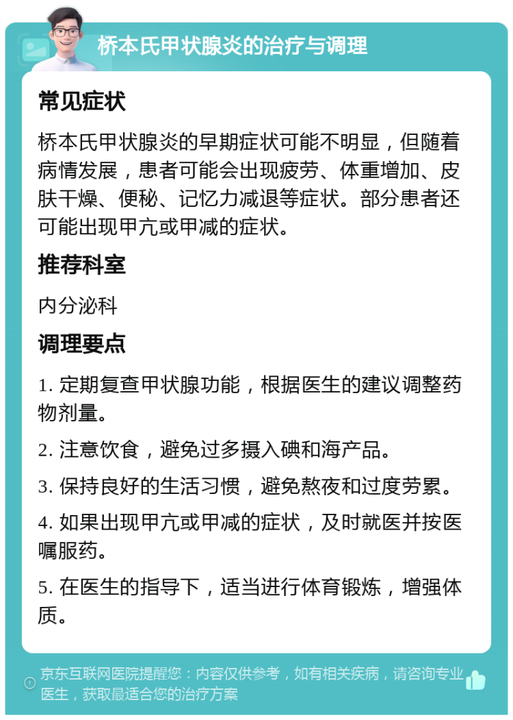 桥本氏甲状腺炎的治疗与调理 常见症状 桥本氏甲状腺炎的早期症状可能不明显，但随着病情发展，患者可能会出现疲劳、体重增加、皮肤干燥、便秘、记忆力减退等症状。部分患者还可能出现甲亢或甲减的症状。 推荐科室 内分泌科 调理要点 1. 定期复查甲状腺功能，根据医生的建议调整药物剂量。 2. 注意饮食，避免过多摄入碘和海产品。 3. 保持良好的生活习惯，避免熬夜和过度劳累。 4. 如果出现甲亢或甲减的症状，及时就医并按医嘱服药。 5. 在医生的指导下，适当进行体育锻炼，增强体质。