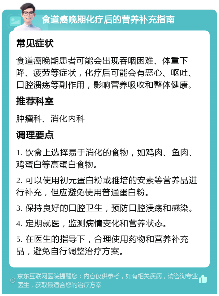 食道癌晚期化疗后的营养补充指南 常见症状 食道癌晚期患者可能会出现吞咽困难、体重下降、疲劳等症状，化疗后可能会有恶心、呕吐、口腔溃疡等副作用，影响营养吸收和整体健康。 推荐科室 肿瘤科、消化内科 调理要点 1. 饮食上选择易于消化的食物，如鸡肉、鱼肉、鸡蛋白等高蛋白食物。 2. 可以使用初元蛋白粉或雅培的安素等营养品进行补充，但应避免使用普通蛋白粉。 3. 保持良好的口腔卫生，预防口腔溃疡和感染。 4. 定期就医，监测病情变化和营养状态。 5. 在医生的指导下，合理使用药物和营养补充品，避免自行调整治疗方案。