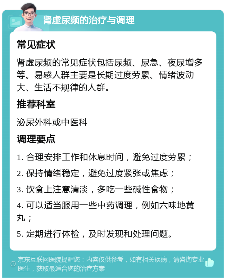 肾虚尿频的治疗与调理 常见症状 肾虚尿频的常见症状包括尿频、尿急、夜尿增多等。易感人群主要是长期过度劳累、情绪波动大、生活不规律的人群。 推荐科室 泌尿外科或中医科 调理要点 1. 合理安排工作和休息时间，避免过度劳累； 2. 保持情绪稳定，避免过度紧张或焦虑； 3. 饮食上注意清淡，多吃一些碱性食物； 4. 可以适当服用一些中药调理，例如六味地黄丸； 5. 定期进行体检，及时发现和处理问题。