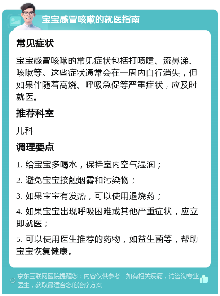 宝宝感冒咳嗽的就医指南 常见症状 宝宝感冒咳嗽的常见症状包括打喷嚏、流鼻涕、咳嗽等。这些症状通常会在一周内自行消失，但如果伴随着高烧、呼吸急促等严重症状，应及时就医。 推荐科室 儿科 调理要点 1. 给宝宝多喝水，保持室内空气湿润； 2. 避免宝宝接触烟雾和污染物； 3. 如果宝宝有发热，可以使用退烧药； 4. 如果宝宝出现呼吸困难或其他严重症状，应立即就医； 5. 可以使用医生推荐的药物，如益生菌等，帮助宝宝恢复健康。