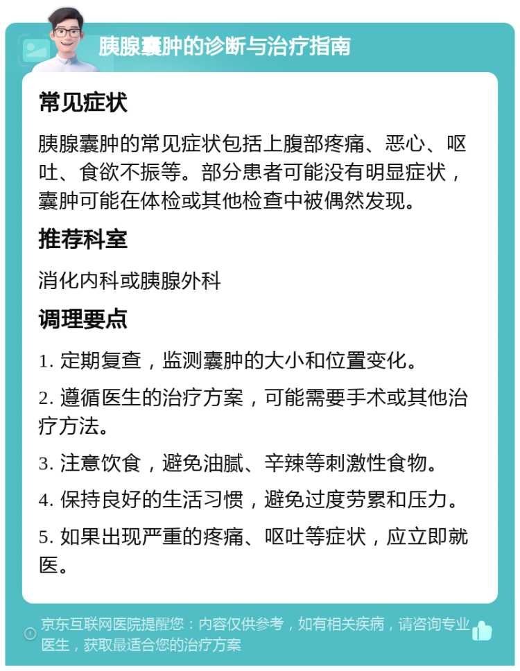 胰腺囊肿的诊断与治疗指南 常见症状 胰腺囊肿的常见症状包括上腹部疼痛、恶心、呕吐、食欲不振等。部分患者可能没有明显症状，囊肿可能在体检或其他检查中被偶然发现。 推荐科室 消化内科或胰腺外科 调理要点 1. 定期复查，监测囊肿的大小和位置变化。 2. 遵循医生的治疗方案，可能需要手术或其他治疗方法。 3. 注意饮食，避免油腻、辛辣等刺激性食物。 4. 保持良好的生活习惯，避免过度劳累和压力。 5. 如果出现严重的疼痛、呕吐等症状，应立即就医。