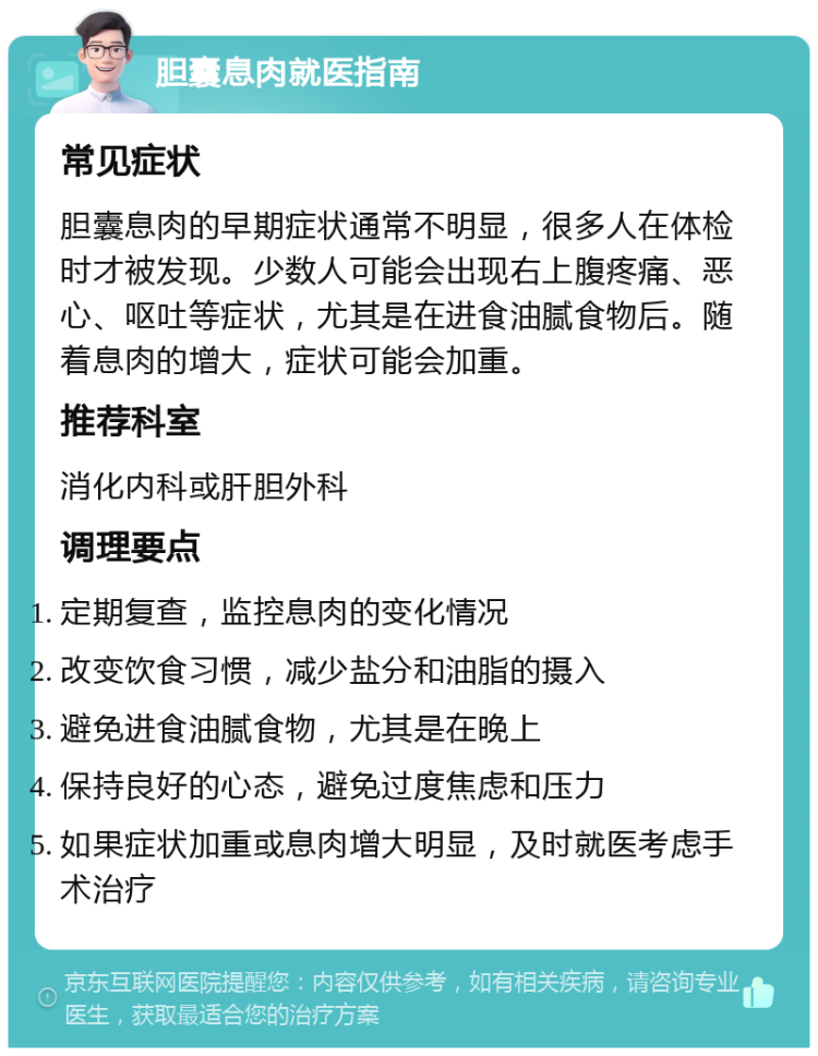 胆囊息肉就医指南 常见症状 胆囊息肉的早期症状通常不明显，很多人在体检时才被发现。少数人可能会出现右上腹疼痛、恶心、呕吐等症状，尤其是在进食油腻食物后。随着息肉的增大，症状可能会加重。 推荐科室 消化内科或肝胆外科 调理要点 定期复查，监控息肉的变化情况 改变饮食习惯，减少盐分和油脂的摄入 避免进食油腻食物，尤其是在晚上 保持良好的心态，避免过度焦虑和压力 如果症状加重或息肉增大明显，及时就医考虑手术治疗