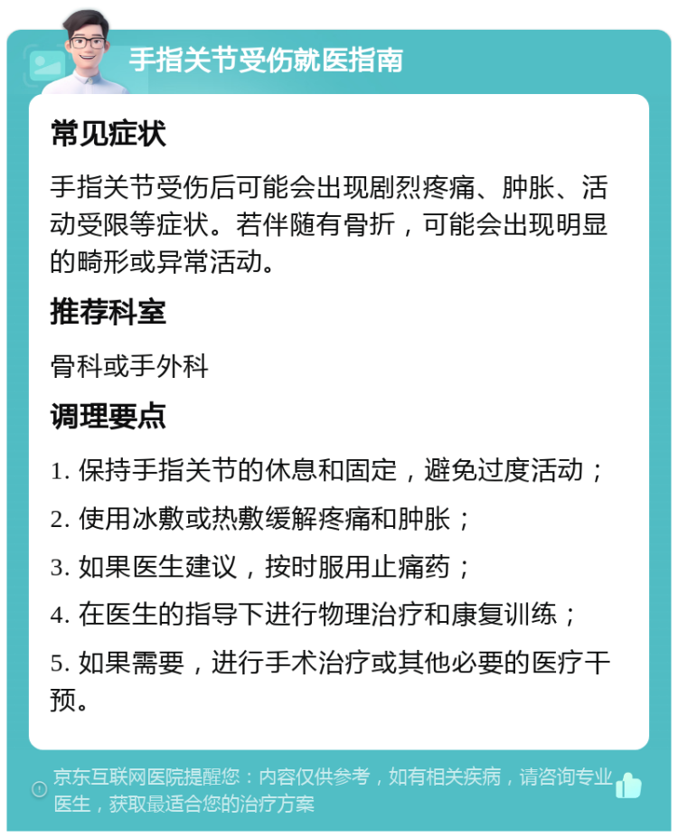 手指关节受伤就医指南 常见症状 手指关节受伤后可能会出现剧烈疼痛、肿胀、活动受限等症状。若伴随有骨折，可能会出现明显的畸形或异常活动。 推荐科室 骨科或手外科 调理要点 1. 保持手指关节的休息和固定，避免过度活动； 2. 使用冰敷或热敷缓解疼痛和肿胀； 3. 如果医生建议，按时服用止痛药； 4. 在医生的指导下进行物理治疗和康复训练； 5. 如果需要，进行手术治疗或其他必要的医疗干预。