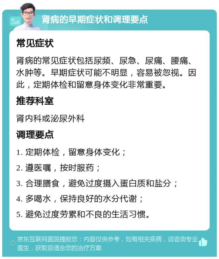 肾病的早期症状和调理要点 常见症状 肾病的常见症状包括尿频、尿急、尿痛、腰痛、水肿等。早期症状可能不明显，容易被忽视。因此，定期体检和留意身体变化非常重要。 推荐科室 肾内科或泌尿外科 调理要点 1. 定期体检，留意身体变化； 2. 遵医嘱，按时服药； 3. 合理膳食，避免过度摄入蛋白质和盐分； 4. 多喝水，保持良好的水分代谢； 5. 避免过度劳累和不良的生活习惯。