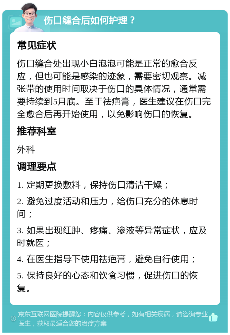 伤口缝合后如何护理？ 常见症状 伤口缝合处出现小白泡泡可能是正常的愈合反应，但也可能是感染的迹象，需要密切观察。减张带的使用时间取决于伤口的具体情况，通常需要持续到5月底。至于祛疤膏，医生建议在伤口完全愈合后再开始使用，以免影响伤口的恢复。 推荐科室 外科 调理要点 1. 定期更换敷料，保持伤口清洁干燥； 2. 避免过度活动和压力，给伤口充分的休息时间； 3. 如果出现红肿、疼痛、渗液等异常症状，应及时就医； 4. 在医生指导下使用祛疤膏，避免自行使用； 5. 保持良好的心态和饮食习惯，促进伤口的恢复。