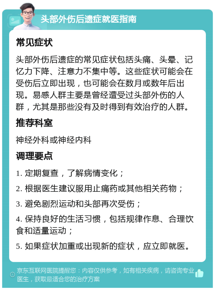 头部外伤后遗症就医指南 常见症状 头部外伤后遗症的常见症状包括头痛、头晕、记忆力下降、注意力不集中等。这些症状可能会在受伤后立即出现，也可能会在数月或数年后出现。易感人群主要是曾经遭受过头部外伤的人群，尤其是那些没有及时得到有效治疗的人群。 推荐科室 神经外科或神经内科 调理要点 1. 定期复查，了解病情变化； 2. 根据医生建议服用止痛药或其他相关药物； 3. 避免剧烈运动和头部再次受伤； 4. 保持良好的生活习惯，包括规律作息、合理饮食和适量运动； 5. 如果症状加重或出现新的症状，应立即就医。