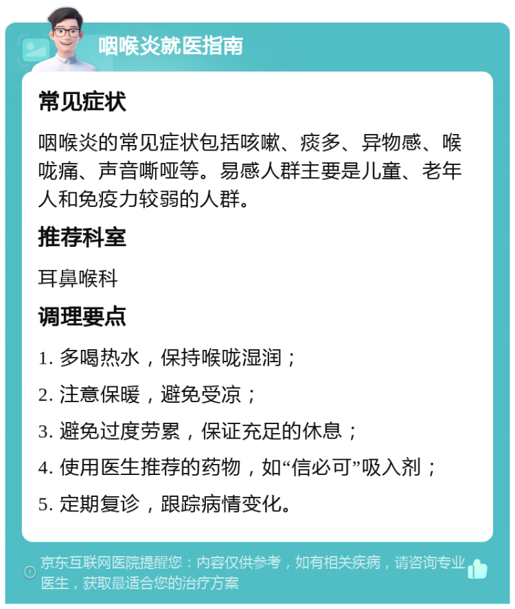 咽喉炎就医指南 常见症状 咽喉炎的常见症状包括咳嗽、痰多、异物感、喉咙痛、声音嘶哑等。易感人群主要是儿童、老年人和免疫力较弱的人群。 推荐科室 耳鼻喉科 调理要点 1. 多喝热水，保持喉咙湿润； 2. 注意保暖，避免受凉； 3. 避免过度劳累，保证充足的休息； 4. 使用医生推荐的药物，如“信必可”吸入剂； 5. 定期复诊，跟踪病情变化。