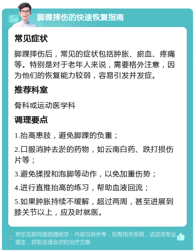 脚踝摔伤的快速恢复指南 常见症状 脚踝摔伤后，常见的症状包括肿胀、瘀血、疼痛等。特别是对于老年人来说，需要格外注意，因为他们的恢复能力较弱，容易引发并发症。 推荐科室 骨科或运动医学科 调理要点 1.抬高患肢，避免脚踝的负重； 2.口服消肿去淤的药物，如云南白药、跌打损伤片等； 3.避免揉捏和泡脚等动作，以免加重伤势； 4.进行直推抬高的练习，帮助血液回流； 5.如果肿胀持续不缓解，超过两周，甚至进展到膝关节以上，应及时就医。