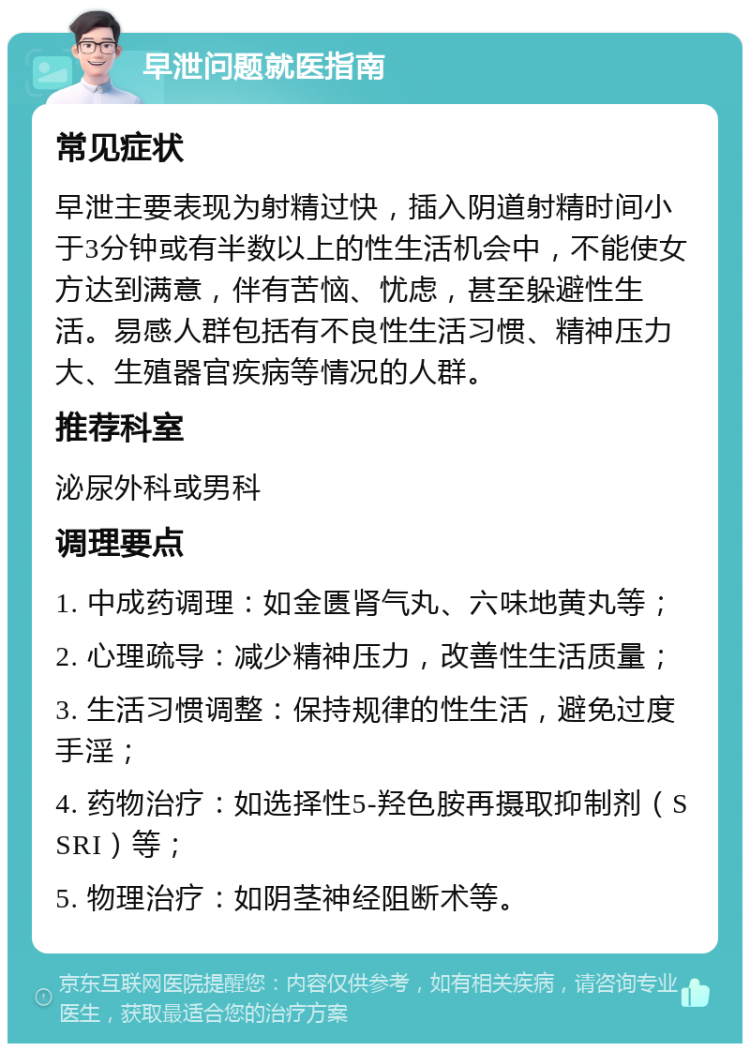 早泄问题就医指南 常见症状 早泄主要表现为射精过快，插入阴道射精时间小于3分钟或有半数以上的性生活机会中，不能使女方达到满意，伴有苦恼、忧虑，甚至躲避性生活。易感人群包括有不良性生活习惯、精神压力大、生殖器官疾病等情况的人群。 推荐科室 泌尿外科或男科 调理要点 1. 中成药调理：如金匮肾气丸、六味地黄丸等； 2. 心理疏导：减少精神压力，改善性生活质量； 3. 生活习惯调整：保持规律的性生活，避免过度手淫； 4. 药物治疗：如选择性5-羟色胺再摄取抑制剂（SSRI）等； 5. 物理治疗：如阴茎神经阻断术等。