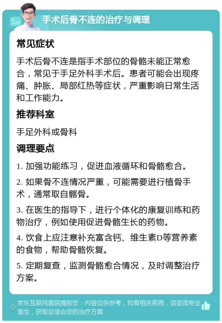 手术后骨不连的治疗与调理 常见症状 手术后骨不连是指手术部位的骨骼未能正常愈合，常见于手足外科手术后。患者可能会出现疼痛、肿胀、局部红热等症状，严重影响日常生活和工作能力。 推荐科室 手足外科或骨科 调理要点 1. 加强功能练习，促进血液循环和骨骼愈合。 2. 如果骨不连情况严重，可能需要进行植骨手术，通常取自髂骨。 3. 在医生的指导下，进行个体化的康复训练和药物治疗，例如使用促进骨骼生长的药物。 4. 饮食上应注意补充富含钙、维生素D等营养素的食物，帮助骨骼恢复。 5. 定期复查，监测骨骼愈合情况，及时调整治疗方案。