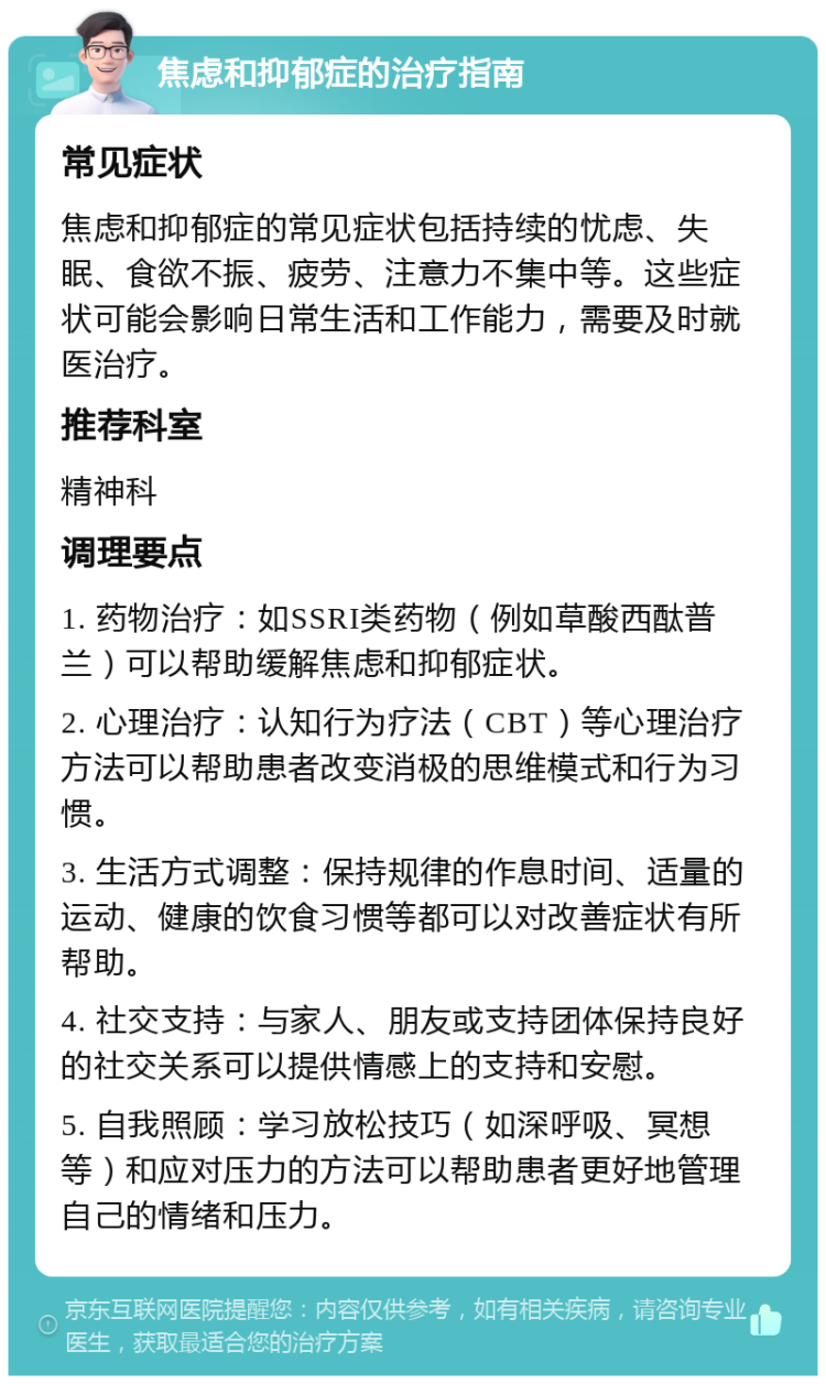 焦虑和抑郁症的治疗指南 常见症状 焦虑和抑郁症的常见症状包括持续的忧虑、失眠、食欲不振、疲劳、注意力不集中等。这些症状可能会影响日常生活和工作能力，需要及时就医治疗。 推荐科室 精神科 调理要点 1. 药物治疗：如SSRI类药物（例如草酸西酞普兰）可以帮助缓解焦虑和抑郁症状。 2. 心理治疗：认知行为疗法（CBT）等心理治疗方法可以帮助患者改变消极的思维模式和行为习惯。 3. 生活方式调整：保持规律的作息时间、适量的运动、健康的饮食习惯等都可以对改善症状有所帮助。 4. 社交支持：与家人、朋友或支持团体保持良好的社交关系可以提供情感上的支持和安慰。 5. 自我照顾：学习放松技巧（如深呼吸、冥想等）和应对压力的方法可以帮助患者更好地管理自己的情绪和压力。