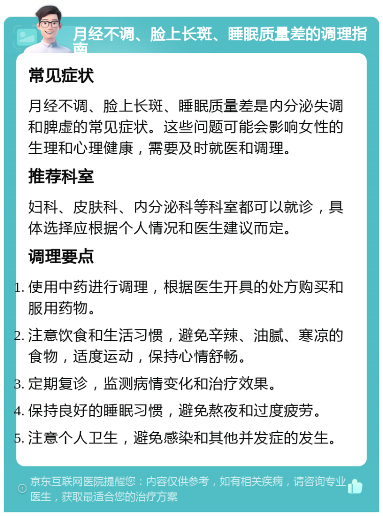 月经不调、脸上长斑、睡眠质量差的调理指南 常见症状 月经不调、脸上长斑、睡眠质量差是内分泌失调和脾虚的常见症状。这些问题可能会影响女性的生理和心理健康，需要及时就医和调理。 推荐科室 妇科、皮肤科、内分泌科等科室都可以就诊，具体选择应根据个人情况和医生建议而定。 调理要点 使用中药进行调理，根据医生开具的处方购买和服用药物。 注意饮食和生活习惯，避免辛辣、油腻、寒凉的食物，适度运动，保持心情舒畅。 定期复诊，监测病情变化和治疗效果。 保持良好的睡眠习惯，避免熬夜和过度疲劳。 注意个人卫生，避免感染和其他并发症的发生。