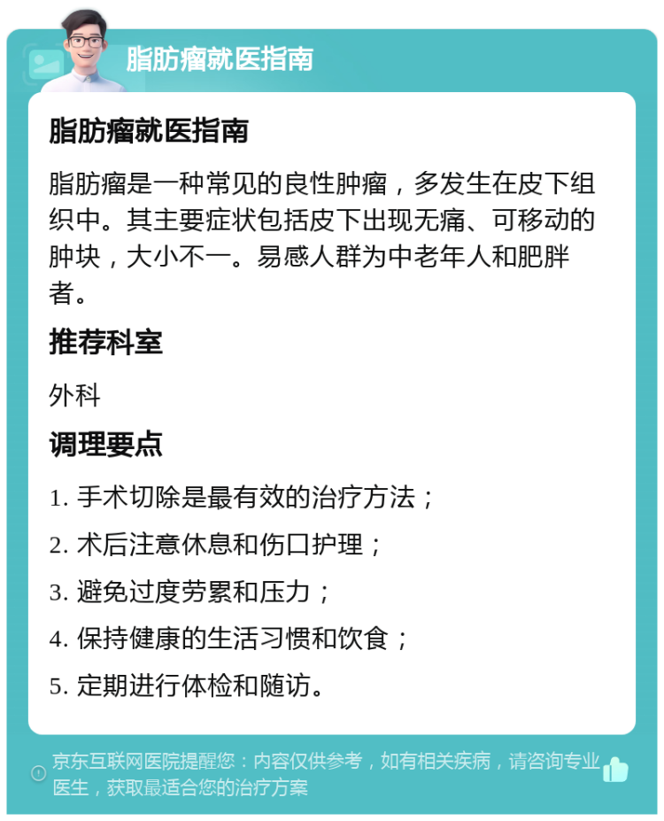 脂肪瘤就医指南 脂肪瘤就医指南 脂肪瘤是一种常见的良性肿瘤，多发生在皮下组织中。其主要症状包括皮下出现无痛、可移动的肿块，大小不一。易感人群为中老年人和肥胖者。 推荐科室 外科 调理要点 1. 手术切除是最有效的治疗方法； 2. 术后注意休息和伤口护理； 3. 避免过度劳累和压力； 4. 保持健康的生活习惯和饮食； 5. 定期进行体检和随访。