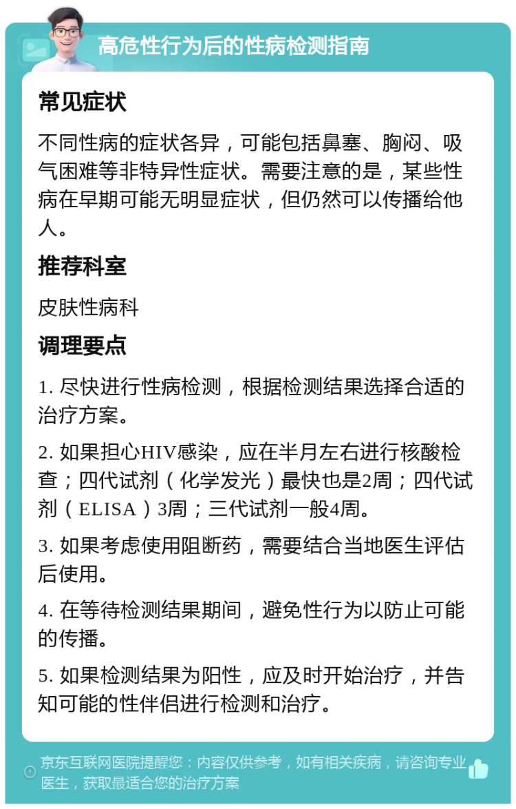 高危性行为后的性病检测指南 常见症状 不同性病的症状各异，可能包括鼻塞、胸闷、吸气困难等非特异性症状。需要注意的是，某些性病在早期可能无明显症状，但仍然可以传播给他人。 推荐科室 皮肤性病科 调理要点 1. 尽快进行性病检测，根据检测结果选择合适的治疗方案。 2. 如果担心HIV感染，应在半月左右进行核酸检查；四代试剂（化学发光）最快也是2周；四代试剂（ELISA）3周；三代试剂一般4周。 3. 如果考虑使用阻断药，需要结合当地医生评估后使用。 4. 在等待检测结果期间，避免性行为以防止可能的传播。 5. 如果检测结果为阳性，应及时开始治疗，并告知可能的性伴侣进行检测和治疗。