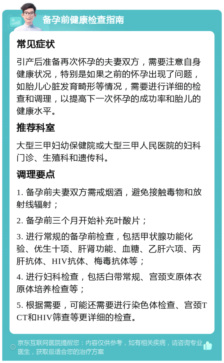 备孕前健康检查指南 常见症状 引产后准备再次怀孕的夫妻双方，需要注意自身健康状况，特别是如果之前的怀孕出现了问题，如胎儿心脏发育畸形等情况，需要进行详细的检查和调理，以提高下一次怀孕的成功率和胎儿的健康水平。 推荐科室 大型三甲妇幼保健院或大型三甲人民医院的妇科门诊、生殖科和遗传科。 调理要点 1. 备孕前夫妻双方需戒烟酒，避免接触毒物和放射线辐射； 2. 备孕前三个月开始补充叶酸片； 3. 进行常规的备孕前检查，包括甲状腺功能化验、优生十项、肝肾功能、血糖、乙肝六项、丙肝抗体、HIV抗体、梅毒抗体等； 4. 进行妇科检查，包括白带常规、宫颈支原体衣原体培养检查等； 5. 根据需要，可能还需要进行染色体检查、宫颈TCT和HIV筛查等更详细的检查。