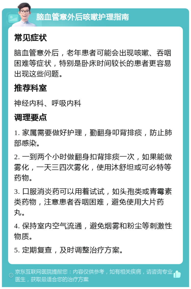 脑血管意外后咳嗽护理指南 常见症状 脑血管意外后，老年患者可能会出现咳嗽、吞咽困难等症状，特别是卧床时间较长的患者更容易出现这些问题。 推荐科室 神经内科、呼吸内科 调理要点 1. 家属需要做好护理，勤翻身叩背排痰，防止肺部感染。 2. 一到两个小时做翻身扣背排痰一次，如果能做雾化，一天三四次雾化，使用沐舒坦或可必特等药物。 3. 口服消炎药可以用着试试，如头孢类或青霉素类药物，注意患者吞咽困难，避免使用大片药丸。 4. 保持室内空气流通，避免烟雾和粉尘等刺激性物质。 5. 定期复查，及时调整治疗方案。