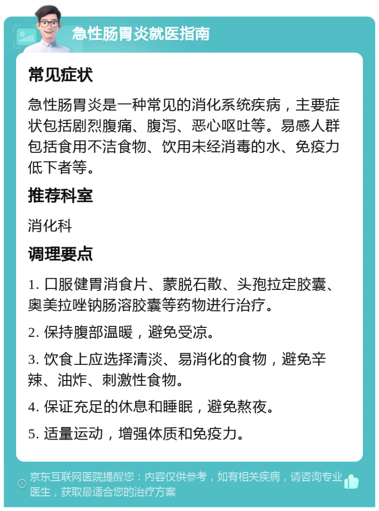 急性肠胃炎就医指南 常见症状 急性肠胃炎是一种常见的消化系统疾病，主要症状包括剧烈腹痛、腹泻、恶心呕吐等。易感人群包括食用不洁食物、饮用未经消毒的水、免疫力低下者等。 推荐科室 消化科 调理要点 1. 口服健胃消食片、蒙脱石散、头孢拉定胶囊、奥美拉唑钠肠溶胶囊等药物进行治疗。 2. 保持腹部温暖，避免受凉。 3. 饮食上应选择清淡、易消化的食物，避免辛辣、油炸、刺激性食物。 4. 保证充足的休息和睡眠，避免熬夜。 5. 适量运动，增强体质和免疫力。