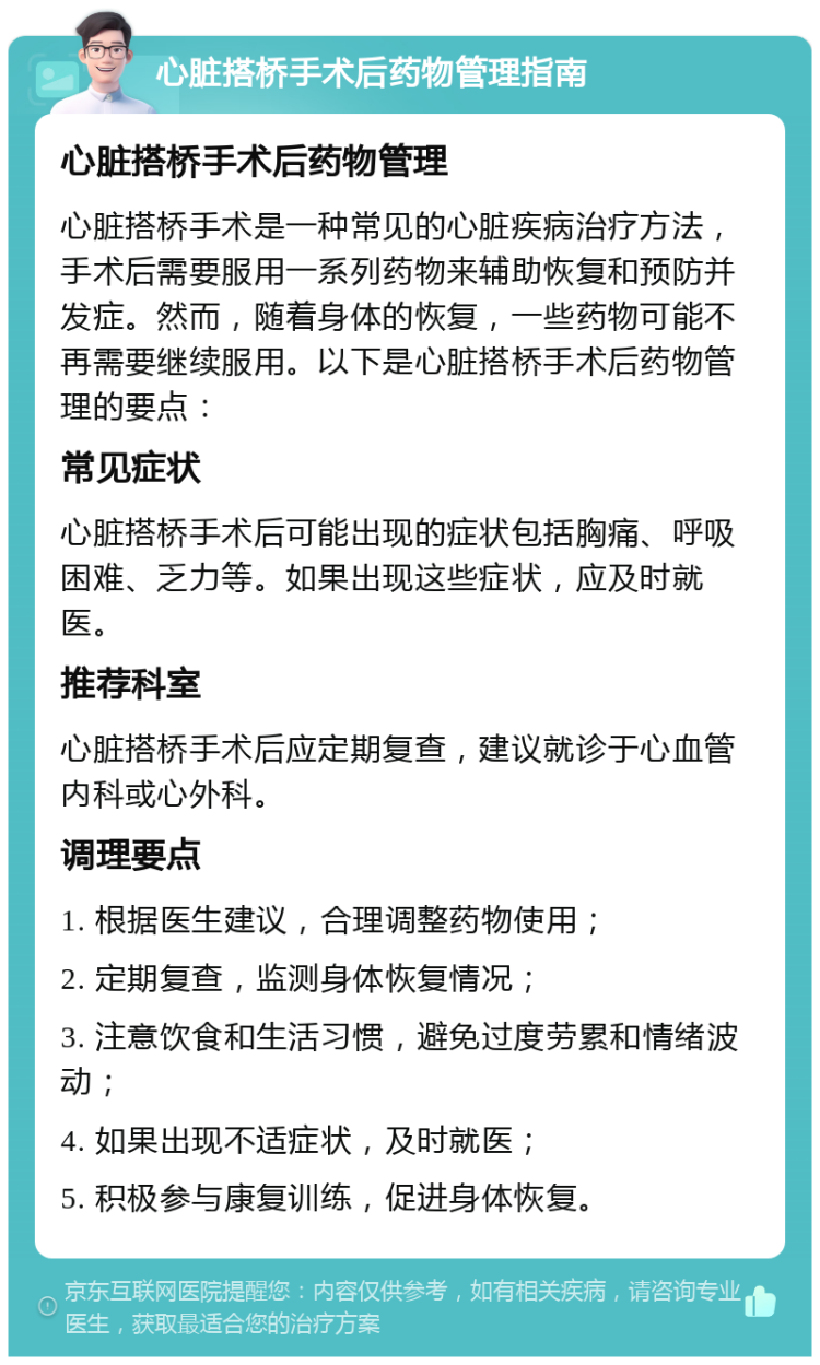 心脏搭桥手术后药物管理指南 心脏搭桥手术后药物管理 心脏搭桥手术是一种常见的心脏疾病治疗方法，手术后需要服用一系列药物来辅助恢复和预防并发症。然而，随着身体的恢复，一些药物可能不再需要继续服用。以下是心脏搭桥手术后药物管理的要点： 常见症状 心脏搭桥手术后可能出现的症状包括胸痛、呼吸困难、乏力等。如果出现这些症状，应及时就医。 推荐科室 心脏搭桥手术后应定期复查，建议就诊于心血管内科或心外科。 调理要点 1. 根据医生建议，合理调整药物使用； 2. 定期复查，监测身体恢复情况； 3. 注意饮食和生活习惯，避免过度劳累和情绪波动； 4. 如果出现不适症状，及时就医； 5. 积极参与康复训练，促进身体恢复。