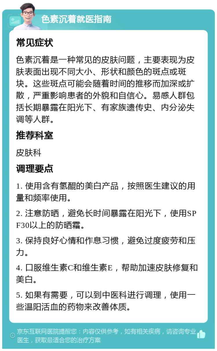 色素沉着就医指南 常见症状 色素沉着是一种常见的皮肤问题，主要表现为皮肤表面出现不同大小、形状和颜色的斑点或斑块。这些斑点可能会随着时间的推移而加深或扩散，严重影响患者的外貌和自信心。易感人群包括长期暴露在阳光下、有家族遗传史、内分泌失调等人群。 推荐科室 皮肤科 调理要点 1. 使用含有氢醌的美白产品，按照医生建议的用量和频率使用。 2. 注意防晒，避免长时间暴露在阳光下，使用SPF30以上的防晒霜。 3. 保持良好心情和作息习惯，避免过度疲劳和压力。 4. 口服维生素C和维生素E，帮助加速皮肤修复和美白。 5. 如果有需要，可以到中医科进行调理，使用一些温阳活血的药物来改善体质。