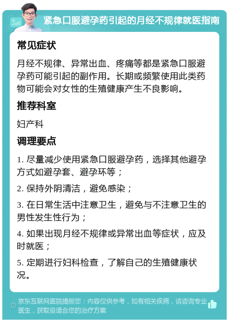 紧急口服避孕药引起的月经不规律就医指南 常见症状 月经不规律、异常出血、疼痛等都是紧急口服避孕药可能引起的副作用。长期或频繁使用此类药物可能会对女性的生殖健康产生不良影响。 推荐科室 妇产科 调理要点 1. 尽量减少使用紧急口服避孕药，选择其他避孕方式如避孕套、避孕环等； 2. 保持外阴清洁，避免感染； 3. 在日常生活中注意卫生，避免与不注意卫生的男性发生性行为； 4. 如果出现月经不规律或异常出血等症状，应及时就医； 5. 定期进行妇科检查，了解自己的生殖健康状况。