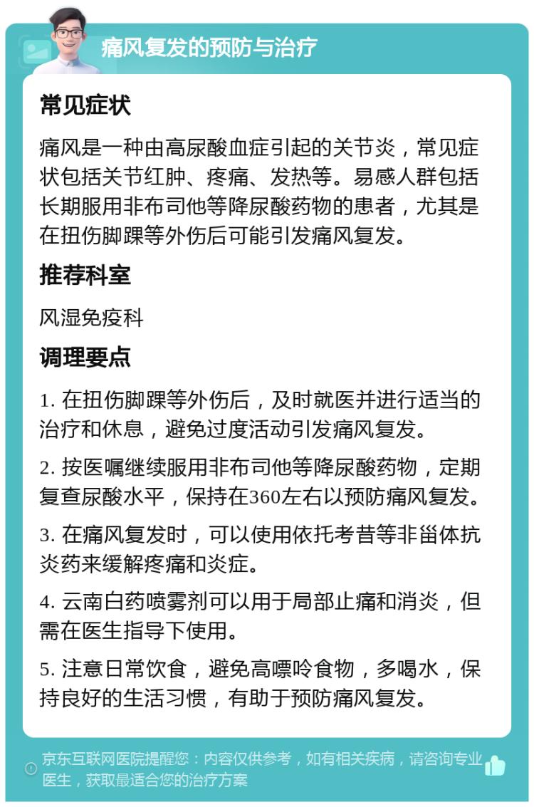 痛风复发的预防与治疗 常见症状 痛风是一种由高尿酸血症引起的关节炎，常见症状包括关节红肿、疼痛、发热等。易感人群包括长期服用非布司他等降尿酸药物的患者，尤其是在扭伤脚踝等外伤后可能引发痛风复发。 推荐科室 风湿免疫科 调理要点 1. 在扭伤脚踝等外伤后，及时就医并进行适当的治疗和休息，避免过度活动引发痛风复发。 2. 按医嘱继续服用非布司他等降尿酸药物，定期复查尿酸水平，保持在360左右以预防痛风复发。 3. 在痛风复发时，可以使用依托考昔等非甾体抗炎药来缓解疼痛和炎症。 4. 云南白药喷雾剂可以用于局部止痛和消炎，但需在医生指导下使用。 5. 注意日常饮食，避免高嘌呤食物，多喝水，保持良好的生活习惯，有助于预防痛风复发。