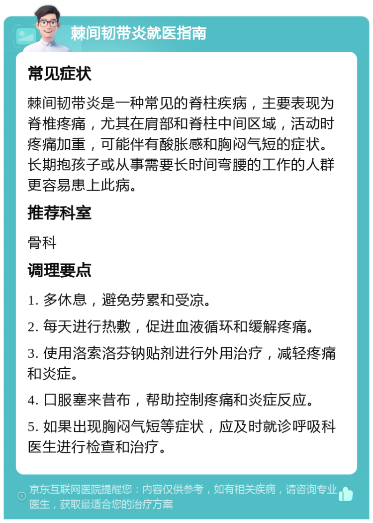 棘间韧带炎就医指南 常见症状 棘间韧带炎是一种常见的脊柱疾病，主要表现为脊椎疼痛，尤其在肩部和脊柱中间区域，活动时疼痛加重，可能伴有酸胀感和胸闷气短的症状。长期抱孩子或从事需要长时间弯腰的工作的人群更容易患上此病。 推荐科室 骨科 调理要点 1. 多休息，避免劳累和受凉。 2. 每天进行热敷，促进血液循环和缓解疼痛。 3. 使用洛索洛芬钠贴剂进行外用治疗，减轻疼痛和炎症。 4. 口服塞来昔布，帮助控制疼痛和炎症反应。 5. 如果出现胸闷气短等症状，应及时就诊呼吸科医生进行检查和治疗。