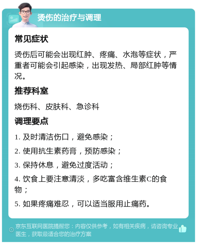 烫伤的治疗与调理 常见症状 烫伤后可能会出现红肿、疼痛、水泡等症状，严重者可能会引起感染，出现发热、局部红肿等情况。 推荐科室 烧伤科、皮肤科、急诊科 调理要点 1. 及时清洁伤口，避免感染； 2. 使用抗生素药膏，预防感染； 3. 保持休息，避免过度活动； 4. 饮食上要注意清淡，多吃富含维生素C的食物； 5. 如果疼痛难忍，可以适当服用止痛药。