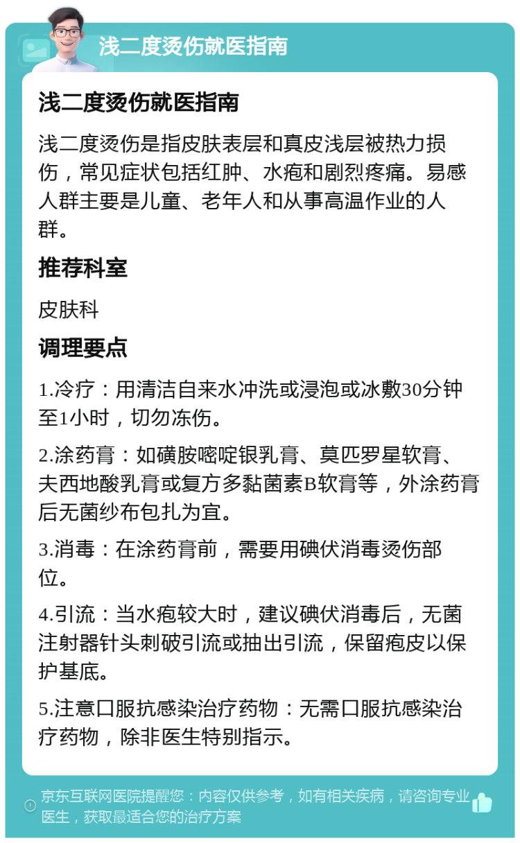 浅二度烫伤就医指南 浅二度烫伤就医指南 浅二度烫伤是指皮肤表层和真皮浅层被热力损伤，常见症状包括红肿、水疱和剧烈疼痛。易感人群主要是儿童、老年人和从事高温作业的人群。 推荐科室 皮肤科 调理要点 1.冷疗：用清洁自来水冲洗或浸泡或冰敷30分钟至1小时，切勿冻伤。 2.涂药膏：如磺胺嘧啶银乳膏、莫匹罗星软膏、夫西地酸乳膏或复方多黏菌素B软膏等，外涂药膏后无菌纱布包扎为宜。 3.消毒：在涂药膏前，需要用碘伏消毒烫伤部位。 4.引流：当水疱较大时，建议碘伏消毒后，无菌注射器针头刺破引流或抽出引流，保留疱皮以保护基底。 5.注意口服抗感染治疗药物：无需口服抗感染治疗药物，除非医生特别指示。