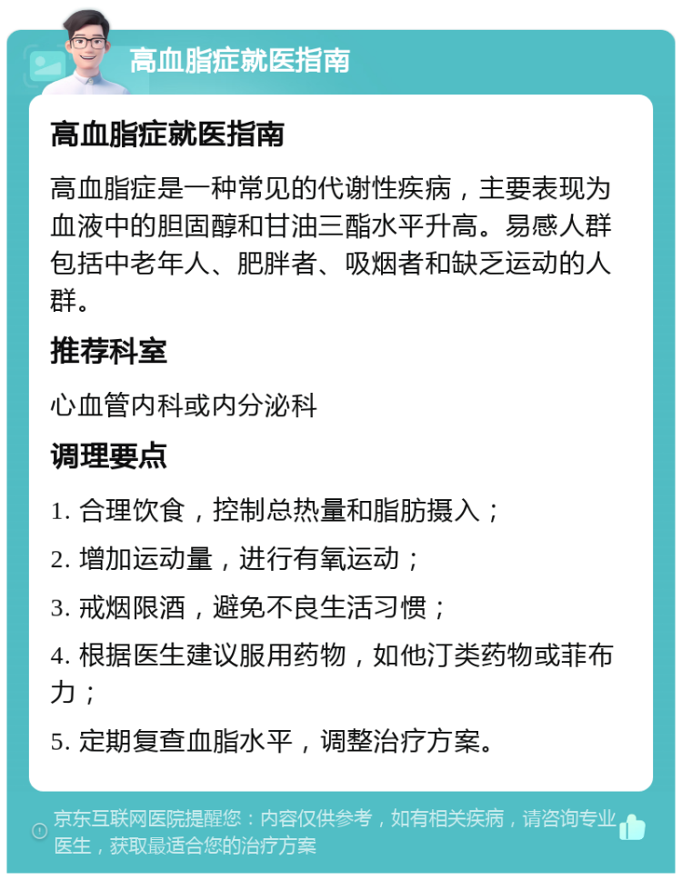 高血脂症就医指南 高血脂症就医指南 高血脂症是一种常见的代谢性疾病，主要表现为血液中的胆固醇和甘油三酯水平升高。易感人群包括中老年人、肥胖者、吸烟者和缺乏运动的人群。 推荐科室 心血管内科或内分泌科 调理要点 1. 合理饮食，控制总热量和脂肪摄入； 2. 增加运动量，进行有氧运动； 3. 戒烟限酒，避免不良生活习惯； 4. 根据医生建议服用药物，如他汀类药物或菲布力； 5. 定期复查血脂水平，调整治疗方案。