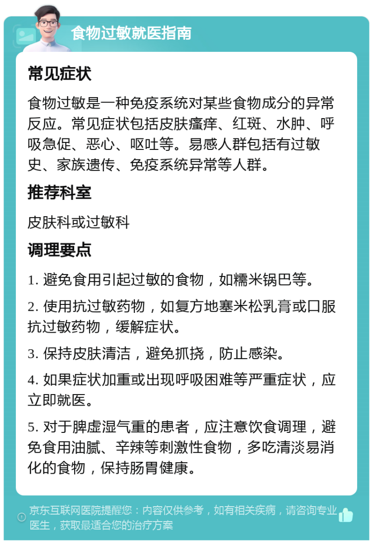 食物过敏就医指南 常见症状 食物过敏是一种免疫系统对某些食物成分的异常反应。常见症状包括皮肤瘙痒、红斑、水肿、呼吸急促、恶心、呕吐等。易感人群包括有过敏史、家族遗传、免疫系统异常等人群。 推荐科室 皮肤科或过敏科 调理要点 1. 避免食用引起过敏的食物，如糯米锅巴等。 2. 使用抗过敏药物，如复方地塞米松乳膏或口服抗过敏药物，缓解症状。 3. 保持皮肤清洁，避免抓挠，防止感染。 4. 如果症状加重或出现呼吸困难等严重症状，应立即就医。 5. 对于脾虚湿气重的患者，应注意饮食调理，避免食用油腻、辛辣等刺激性食物，多吃清淡易消化的食物，保持肠胃健康。