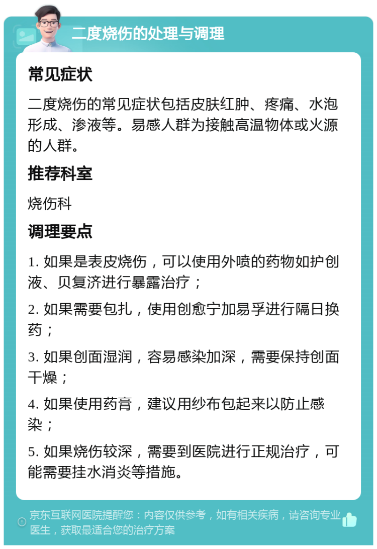 二度烧伤的处理与调理 常见症状 二度烧伤的常见症状包括皮肤红肿、疼痛、水泡形成、渗液等。易感人群为接触高温物体或火源的人群。 推荐科室 烧伤科 调理要点 1. 如果是表皮烧伤，可以使用外喷的药物如护创液、贝复济进行暴露治疗； 2. 如果需要包扎，使用创愈宁加易孚进行隔日换药； 3. 如果创面湿润，容易感染加深，需要保持创面干燥； 4. 如果使用药膏，建议用纱布包起来以防止感染； 5. 如果烧伤较深，需要到医院进行正规治疗，可能需要挂水消炎等措施。