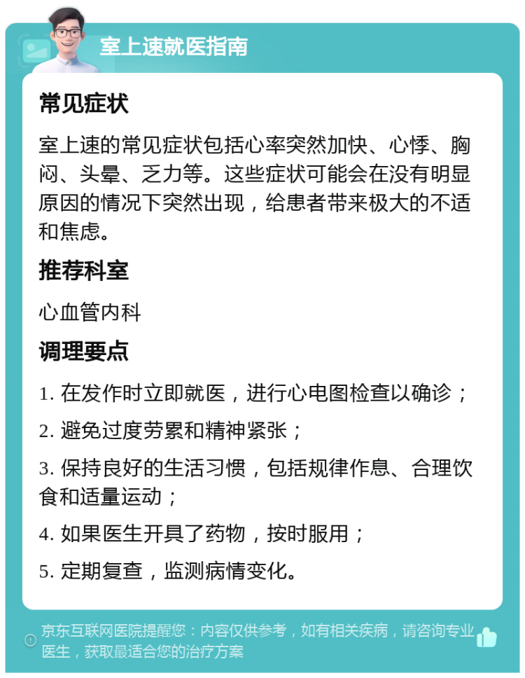 室上速就医指南 常见症状 室上速的常见症状包括心率突然加快、心悸、胸闷、头晕、乏力等。这些症状可能会在没有明显原因的情况下突然出现，给患者带来极大的不适和焦虑。 推荐科室 心血管内科 调理要点 1. 在发作时立即就医，进行心电图检查以确诊； 2. 避免过度劳累和精神紧张； 3. 保持良好的生活习惯，包括规律作息、合理饮食和适量运动； 4. 如果医生开具了药物，按时服用； 5. 定期复查，监测病情变化。