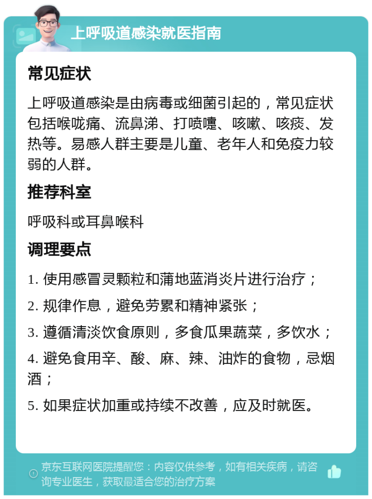 上呼吸道感染就医指南 常见症状 上呼吸道感染是由病毒或细菌引起的，常见症状包括喉咙痛、流鼻涕、打喷嚏、咳嗽、咳痰、发热等。易感人群主要是儿童、老年人和免疫力较弱的人群。 推荐科室 呼吸科或耳鼻喉科 调理要点 1. 使用感冒灵颗粒和蒲地蓝消炎片进行治疗； 2. 规律作息，避免劳累和精神紧张； 3. 遵循清淡饮食原则，多食瓜果蔬菜，多饮水； 4. 避免食用辛、酸、麻、辣、油炸的食物，忌烟酒； 5. 如果症状加重或持续不改善，应及时就医。