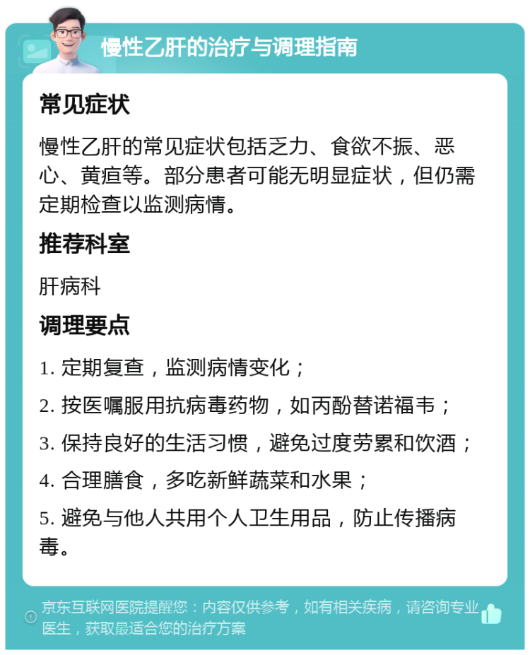 慢性乙肝的治疗与调理指南 常见症状 慢性乙肝的常见症状包括乏力、食欲不振、恶心、黄疸等。部分患者可能无明显症状，但仍需定期检查以监测病情。 推荐科室 肝病科 调理要点 1. 定期复查，监测病情变化； 2. 按医嘱服用抗病毒药物，如丙酚替诺福韦； 3. 保持良好的生活习惯，避免过度劳累和饮酒； 4. 合理膳食，多吃新鲜蔬菜和水果； 5. 避免与他人共用个人卫生用品，防止传播病毒。