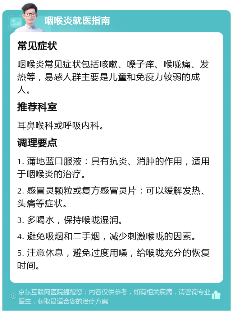 咽喉炎就医指南 常见症状 咽喉炎常见症状包括咳嗽、嗓子痒、喉咙痛、发热等，易感人群主要是儿童和免疫力较弱的成人。 推荐科室 耳鼻喉科或呼吸内科。 调理要点 1. 蒲地蓝口服液：具有抗炎、消肿的作用，适用于咽喉炎的治疗。 2. 感冒灵颗粒或复方感冒灵片：可以缓解发热、头痛等症状。 3. 多喝水，保持喉咙湿润。 4. 避免吸烟和二手烟，减少刺激喉咙的因素。 5. 注意休息，避免过度用嗓，给喉咙充分的恢复时间。