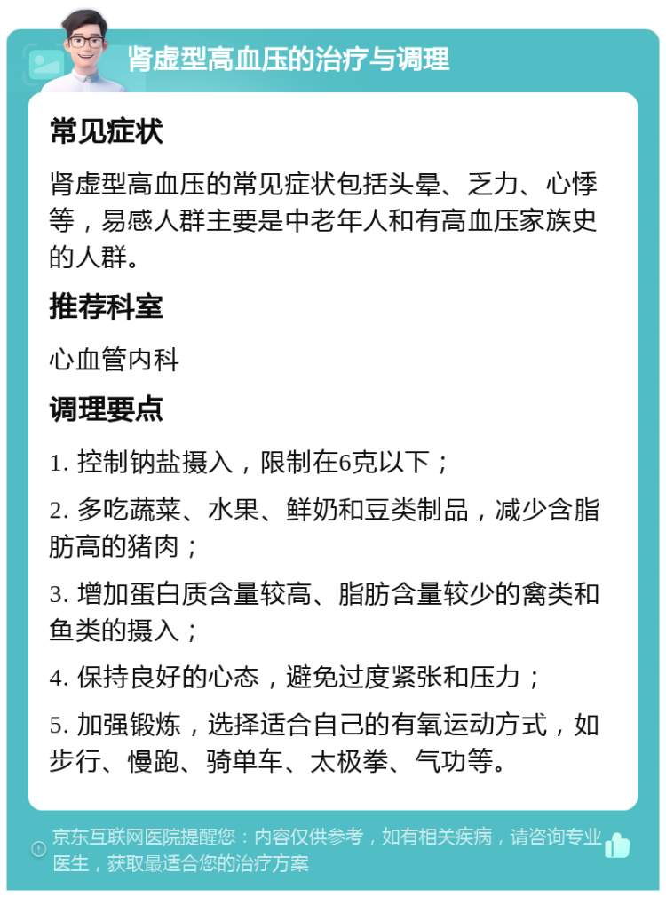 肾虚型高血压的治疗与调理 常见症状 肾虚型高血压的常见症状包括头晕、乏力、心悸等，易感人群主要是中老年人和有高血压家族史的人群。 推荐科室 心血管内科 调理要点 1. 控制钠盐摄入，限制在6克以下； 2. 多吃蔬菜、水果、鲜奶和豆类制品，减少含脂肪高的猪肉； 3. 增加蛋白质含量较高、脂肪含量较少的禽类和鱼类的摄入； 4. 保持良好的心态，避免过度紧张和压力； 5. 加强锻炼，选择适合自己的有氧运动方式，如步行、慢跑、骑单车、太极拳、气功等。