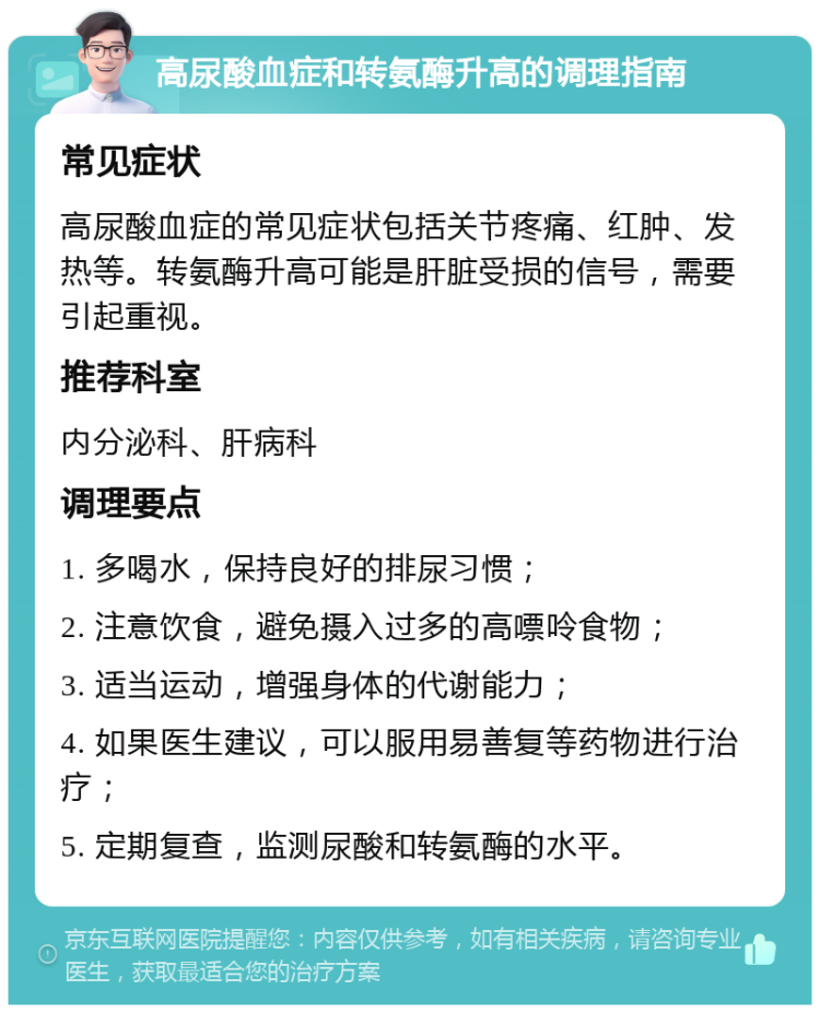 高尿酸血症和转氨酶升高的调理指南 常见症状 高尿酸血症的常见症状包括关节疼痛、红肿、发热等。转氨酶升高可能是肝脏受损的信号，需要引起重视。 推荐科室 内分泌科、肝病科 调理要点 1. 多喝水，保持良好的排尿习惯； 2. 注意饮食，避免摄入过多的高嘌呤食物； 3. 适当运动，增强身体的代谢能力； 4. 如果医生建议，可以服用易善复等药物进行治疗； 5. 定期复查，监测尿酸和转氨酶的水平。