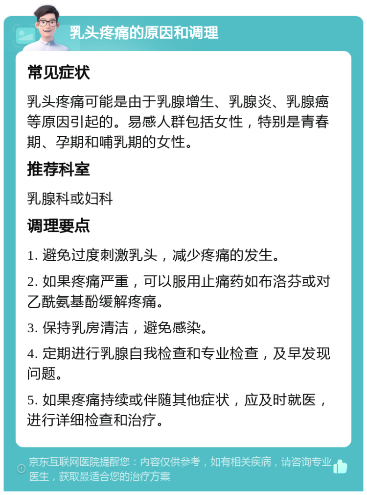 乳头疼痛的原因和调理 常见症状 乳头疼痛可能是由于乳腺增生、乳腺炎、乳腺癌等原因引起的。易感人群包括女性，特别是青春期、孕期和哺乳期的女性。 推荐科室 乳腺科或妇科 调理要点 1. 避免过度刺激乳头，减少疼痛的发生。 2. 如果疼痛严重，可以服用止痛药如布洛芬或对乙酰氨基酚缓解疼痛。 3. 保持乳房清洁，避免感染。 4. 定期进行乳腺自我检查和专业检查，及早发现问题。 5. 如果疼痛持续或伴随其他症状，应及时就医，进行详细检查和治疗。